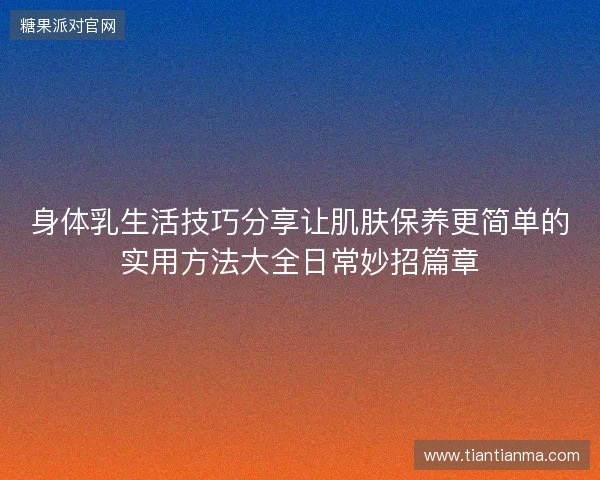 身体乳生活技巧分享让肌肤保养更简单的实用方法大全日常妙招篇章